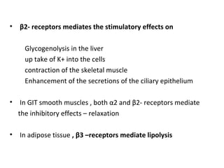 • β2- receptors mediates the stimulatory effects on
Glycogenolysis in the liver
up take of K+ into the cells
contraction of the skeletal muscle
Enhancement of the secretions of the ciliary epithelium
• In GIT smooth muscles , both α2 and β2- receptors mediate
the inhibitory effects – relaxation
• In adipose tissue , β3 –receptors mediate lipolysis
 