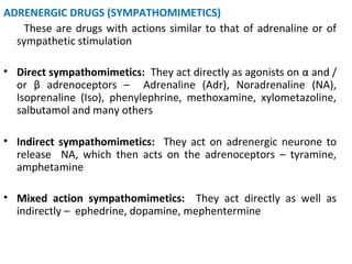 ADRENERGIC DRUGS (SYMPATHOMIMETICS)
These are drugs with actions similar to that of adrenaline or of
sympathetic stimulation
• Direct sympathomimetics: They act directly as agonists on α and /
or β adrenoceptors – Adrenaline (Adr), Noradrenaline (NA),
Isoprenaline (Iso), phenylephrine, methoxamine, xylometazoline,
salbutamol and many others
• Indirect sympathomimetics: They act on adrenergic neurone to
release NA, which then acts on the adrenoceptors – tyramine,
amphetamine
• Mixed action sympathomimetics: They act directly as well as
indirectly – ephedrine, dopamine, mephentermine
 
