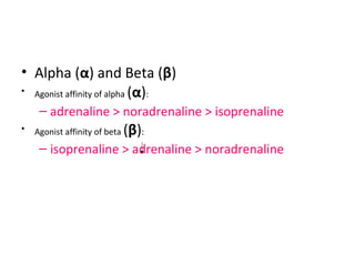 • Alpha (α) and Beta (β)
• Agonist affinity of alpha (α):
– adrenaline > noradrenaline > isoprenaline
• Agonist affinity of beta (β):
– isoprenaline > adrenaline > noradrenaline
 