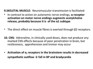 9.SKELETAL MUSCLE: Neuromuscular transmission is facilitated
• In contrast to action on autonomic nerve endings, α receptor
activation on motor nerve endings augments acetylcholne
release, probably because it is of the α1 subtype
• The direct effect on muscle fibres is exerted through β2 receptors.
10. CNS: Adrenaline, in clinically used doses, does not produce any
marked CNS effects because of poor penetration in brain, but
restlessness, apprehension and tremor may occur
• Activation of α2 receptors in the brainstem results in decreased
sympathetic outflow → fall in BP and bradycardia
 