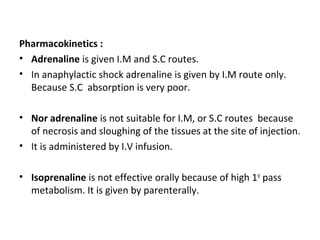Pharmacokinetics :
• Adrenaline is given I.M and S.C routes.
• In anaphylactic shock adrenaline is given by I.M route only.
Because S.C absorption is very poor.
• Nor adrenaline is not suitable for I.M, or S.C routes because
of necrosis and sloughing of the tissues at the site of injection.
• It is administered by I.V infusion.
• Isoprenaline is not effective orally because of high 1st
pass
metabolism. It is given by parenterally.
 
