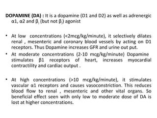 DOPAMINE (DA) : It is a dopamine (D1 and D2) as well as adrenergic
α1, α2 and β1 (but not β2) agonist
• At low concentrations (<2mcg/kg/minute), it selectively dilates
renal , mesenteric and coronary blood vessels by acting on D1
receptors. Thus Dopamine increases GFR and urine out put.
• At moderate concentrations (2-10 mcg/kg/minute) Dopamine
stimulates β1 receptors of heart, increases myocardial
contractility and cardiac output .
• At high concentrations (>10 mcg/kg/minute), it stimulates
vascular α1 receptors and causes vasoconstriction. This reduces
blood flow to renal , mesenteric and other vital organs. So
beneficial effect seen with only low to moderate dose of DA is
lost at higher concentrations.
 