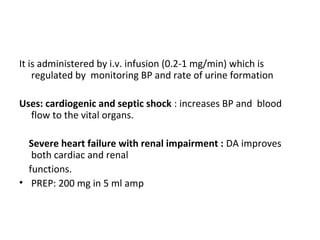 It is administered by i.v. infusion (0.2-1 mg/min) which is
regulated by monitoring BP and rate of urine formation
Uses: cardiogenic and septic shock : increases BP and blood
flow to the vital organs.
Severe heart failure with renal impairment : DA improves
both cardiac and renal
functions.
• PREP: 200 mg in 5 ml amp
 