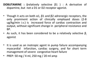 DOBUTAMINE : (relatively selective β1 ) : A derivative of
dopamine, but not a D1 or D2 receptor agonist.
• Though it acts on both α1, β1 and β2 adrenergic receptors, the
only prominent action of clinically employed doses (2-8
ug/kg/min i.v.) is increased force of cardiac contraction and
output, without significant change in peripheral resistance and
BP.
• As such, it has been considered to be a relatively selective β1
agonist
• It is used as an inotropic agent in pump failure accompanying
myocardial infarction, cardiac surgery, and for short term
management of severe congestive heart failure
• PREP: 50 mg / 4 ml, 250 mg / 20 ml amp
 