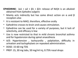 EPHEDRINE: (α1 + α2 + β1 + β2+ release of NA)It is an alkaloid
obtained from Ephedra vulgaris
• Mainly acts indirectly but has some direct action on α and β
receptors also
• It is resistant to MAO, therefore, effective orally
• Ephedrine crosses to brain and causes stimulation.
• Ephedrine can be used for a variety of purposes, but it lack of
selectivity, and efficacy is low
• Use is now restricted to that in mild chronic bronchial asthma
and for hypotension during spinal anaesthesia
• A/E: Hypertension , tachycardia , palpitation, difficulty in
urination and tachyphylaxis on repeated administration.
• DOSE: 15-60 mg TDS
• PREP: 15, 30 mg tabs, 50 mg/ml inj, 0.75% nasal drops
 