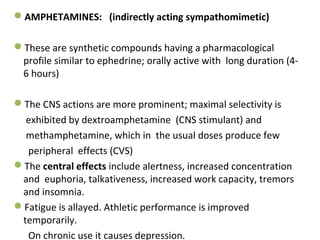 AMPHETAMINES: (indirectly acting sympathomimetic)
These are synthetic compounds having a pharmacological
profile similar to ephedrine; orally active with long duration (4-
6 hours)
The CNS actions are more prominent; maximal selectivity is
exhibited by dextroamphetamine (CNS stimulant) and
methamphetamine, which in the usual doses produce few
peripheral effects (CVS)
The central effects include alertness, increased concentration
and euphoria, talkativeness, increased work capacity, tremors
and insomnia.
Fatigue is allayed. Athletic performance is improved
temporarily.
On chronic use it causes depression.
 