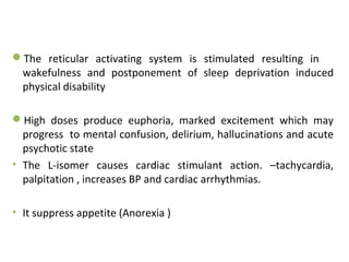 The reticular activating system is stimulated resulting in
wakefulness and postponement of sleep deprivation induced
physical disability
High doses produce euphoria, marked excitement which may
progress to mental confusion, delirium, hallucinations and acute
psychotic state
• The L-isomer causes cardiac stimulant action. –tachycardia,
palpitation , increases BP and cardiac arrhythmias.
• It suppress appetite (Anorexia )
 