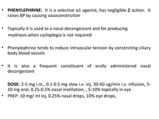 • PHENYLEPHRINE: It is a selective α1 agonist, has negligible β action. It
raises BP by causing vasoconstriction
• Topically it is used as a nasal decongestant and for producing
mydriasis when cycloplegia is not required
• Phenylephrine tends to reduce intraocular tension by constricting ciliary
body blood vessels
• It is also a frequent constituent of orally administered nasal
decongestant
DOSE: 2-5 mg i.m., 0.1-0.5 mg slow i.v. inj, 30-60 ug/min i.v. infusion, 5-
10 mg oral, 0.25-0.5% nasal instillation, , 5-10% topically in eye
• PREP: 10 mg/ ml inj, 0.25% nasal drops, 10% eye drops,
 