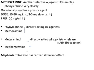 METHOXAMINE: Another selective α1 agonist. Resembles
phenylephrine very closely
Occasionally used as a pressor agent
DOSE: 10-20 mg i.m.; 3-5 mg slow i.v. inj
PREP: 20 mg/ml inj
• Phynylephrine directly acting α1 agonists
• Methoxamine
• Metaraminol directly acting α1 agonists + release
NA(indirect action)
• Mephentermine
Mephentermine also has cardiac stimulant effect.
 