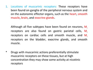 1. Locations of muscarinic receptors: These receptors have
been found on ganglia of the peripheral nervous system and
on the autonomic effector organs, such as the heart, smooth
muscle, brain, and exocrine glands.
Although all five subtypes have been found on neurons, M1
receptors are also found on gastric parietal cells, M2
receptors on cardiac cells and smooth muscle, and M3
receptors on the bladder, exocrine glands, and smooth
muscle.
* Drugs with muscarinic actions preferentially stimulate
muscarinic receptors on these tissues, but at high
concentration they may show some activity at nicotinic
receptors
 