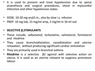 • It is used to prevent and treat hypotension due to spinal
anaesthesia and surgical procedures, shock in myocardial
infarction and other hypotensive states
• DOSE: 10-20 mg oral/i.m., also by slow i.v. infusion
• PREP: 10 mg tab, 15 mg/ml amp, 3 mg/ml in 10 ml vial
• SELECTIVE β2STIMULANTS
• These include, salbutamol, terbutaline, salmeterol, formeterol
and ritodrine
• They cause bronchodilatation, vasodilatation and uterine
relaxation, without producing significant cardiac stimulation
• They are primarily used in bronchial asthma
• Ritodrine is a selective β2 agonist with selective action on
uterus. It is used as an uterine relaxant to suppress premature
labour.
 