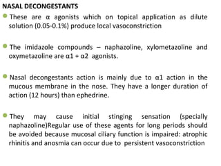 NASAL DECONGESTANTS
These are α agonists which on topical application as dilute
solution (0.05-0.1%) produce local vasoconstriction
The imidazole compounds – naphazoline, xylometazoline and
oxymetazoline are α1 + α2 agonists.
Nasal decongestants action is mainly due to α1 action in the
mucous membrane in the nose. They have a longer duration of
action (12 hours) than ephedrine.
They may cause initial stinging sensation (specially
naphazoline)Regular use of these agents for long periods should
be avoided because mucosal ciliary function is impaired: atrophic
rhinitis and anosmia can occur due to persistent vasoconstriction
 
