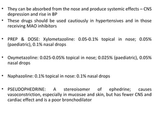 • They can be absorbed from the nose and produce systemic effects – CNS
depression and rise in BP
• These drugs should be used cautiously in hypertensives and in those
receiving MAO inhibitors
• PREP & DOSE: Xylometazoline: 0.05-0.1% topical in nose; 0.05%
(paediatric), 0.1% nasal drops
• Oxymetazoline: 0.025-0.05% topical in nose; 0.025% (paediatric), 0.05%
nasal drops
• Naphazoline: 0.1% topical in nose: 0.1% nasal drops
• PSEUDOPHEDRINE: A stereoisomer of ephedrine; causes
vasoconstriction, especially in mucosae and skin, but has fewer CNS and
cardiac effect and is a poor bronchodilator
 