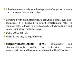 It has been used orally as a decongestant of upper respiratory
tract, nose and eustachian tubes
Combined with antihistaminics, mucolytics, antitussuves and
analgesics, it is believed to afford symptomatic relief in
common cold, allergic rhinitis, blocked eustachean tubes and
upper respiratory tract infections .
DOSE: 30-60 mg TDS
PREP: 60 mg tab, 30 mg / ml syrup
PHENYLPROPANOLAMINE (PPA): Chemically and
pharmacologically similar to ephedrine; causes
vasoconstriction and has some amphetamine like CNS effects
 