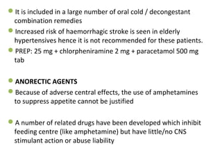 It is included in a large number of oral cold / decongestant
combination remedies
Increased risk of haemorrhagic stroke is seen in elderly
hypertensives hence it is not recommended for these patients.
PREP: 25 mg + chlorpheniramine 2 mg + paracetamol 500 mg
tab
ANORECTIC AGENTS
Because of adverse central effects, the use of amphetamines
to suppress appetite cannot be justified
A number of related drugs have been developed which inhibit
feeding centre (like amphetamine) but have little/no CNS
stimulant action or abuse liability
 