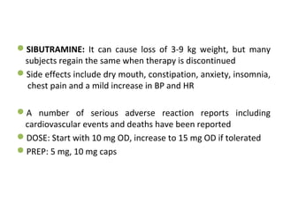 SIBUTRAMINE: It can cause loss of 3-9 kg weight, but many
subjects regain the same when therapy is discontinued
Side effects include dry mouth, constipation, anxiety, insomnia,
chest pain and a mild increase in BP and HR
A number of serious adverse reaction reports including
cardiovascular events and deaths have been reported
DOSE: Start with 10 mg OD, increase to 15 mg OD if tolerated
PREP: 5 mg, 10 mg caps
 