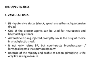 THERAPEUTIC USES
1. VASCULAR USES:
• (i) Hypotensive states (shock, spinal anaesthesia, hypotensive
drugs)
• One of the pressor agents can be used for neurogenic and
haemorrhagic shock.
• Adrenaline 0.5 mg injected promptly i.m. is the drug of choice
in anaphylactic shock
• It not only raises BP, but counteracts bronchospasm /
laryngeal edema that may accompany
• Because of the rapidity and profile of action adrenaline is the
only life saving measure
 