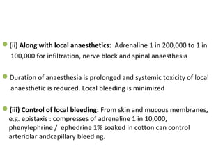 (ii) Along with local anaesthetics: Adrenaline 1 in 200,000 to 1 in
100,000 for infiltration, nerve block and spinal anaesthesia
Duration of anaesthesia is prolonged and systemic toxicity of local
anaesthetic is reduced. Local bleeding is minimized
(iii) Control of local bleeding: From skin and mucous membranes,
e.g. epistaxis : compresses of adrenaline 1 in 10,000,
phenylephrine / ephedrine 1% soaked in cotton can control
arteriolar andcapillary bleeding.
 