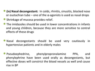 (iv) Nasal decongestant: In colds, rhinitis, sinusitis, blocked nose
or eustachian tube – one of the α-agonists is used as nasal drops
Shrinkage of mucosa provides relief.
The imidazoles should be used in lower concentrations in infants
and young children, because they are more sensitive to central
effects of these drugs
Nasal decongestants should be used very cautiously in
hypertensive patients and in elderly males
Pseudoephedrine, phenylpropronalamine PPA, and
phenylephrine have been used orally as decongestants, but
effective doses will constrict the blood vessels as well and cause
rise in BP
 