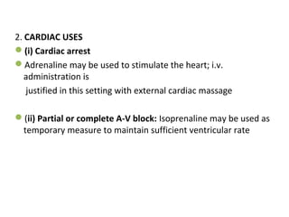 2. CARDIAC USES
(i) Cardiac arrest
Adrenaline may be used to stimulate the heart; i.v.
administration is
justified in this setting with external cardiac massage
(ii) Partial or complete A-V block: Isoprenaline may be used as
temporary measure to maintain sufficient ventricular rate
 