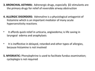 3. BRONCHIAL ASTHMA: Adrenergic drugs, especially β2 stimulants are
the primary drugs for relief of reversible airway obstruction
4. ALLERGIC DISORDERS: Adrenaline is a physiological antagonist of
histamine which is an important mediator of many acute
hypersensitivity reactions
• It affords quick relief in urticaria, angioedema; is life saving in
laryngeal edema and anaphylaxis
• It is ineffective in delayed, retarded and other types of allergies,
because histamine is not involved
5. MYDRIATIC: Phenylephrine is used to facilitate fundus examination;
cycloplegia is not required
 