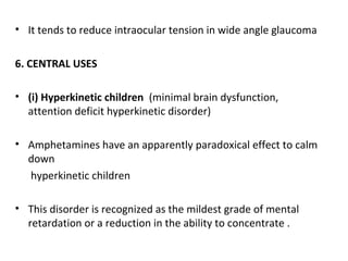• It tends to reduce intraocular tension in wide angle glaucoma
6. CENTRAL USES
• (i) Hyperkinetic children (minimal brain dysfunction,
attention deficit hyperkinetic disorder)
• Amphetamines have an apparently paradoxical effect to calm
down
hyperkinetic children
• This disorder is recognized as the mildest grade of mental
retardation or a reduction in the ability to concentrate .
 