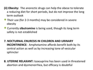 (ii) Obesity: The anorectic drugs can help the obese to tolerate
a reducing diet for short periods, but do not improve the long
term outlook
Their use (for 2-3 months) may be considered in severe
obesity
Currently sibutramine is being used, though its long term
safety is not established
7. NOCTURNAL ENURESIS IN CHILDREN AND URINARY
INCONTINENCE: Amphetamine affords benefit both by its
central action as well as by increasing tone of vesicular
sphincter
8. UTERINE RELAXANT: Isoxsuprine has been used in threatened
abortion and dysmenorrhea, but efficacy is doubtful
 