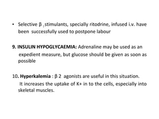 • Selective β 2 stimulants, specially ritodrine, infused i.v. have
been successfully used to postpone labour
9. INSULIN HYPOGLYCAEMIA: Adrenaline may be used as an
expedient measure, but glucose should be given as soon as
possible
10. Hyperkalemia : β 2 agonists are useful in this situation.
It increases the uptake of K+ in to the cells, especially into
skeletal muscles.
 