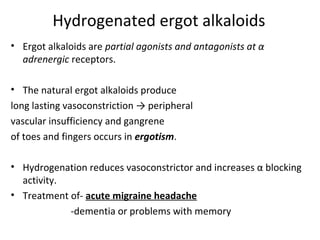 Hydrogenated ergot alkaloids
• Ergot alkaloids are partial agonists and antagonists at α
adrenergic receptors.
• The natural ergot alkaloids produce
long lasting vasoconstriction → peripheral
vascular insufficiency and gangrene
of toes and fingers occurs in ergotism.
• Hydrogenation reduces vasoconstrictor and increases α blocking
activity.
• Treatment of- acute migraine headache
-dementia or problems with memory
 