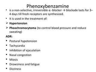 Phenoxybenzamine
• is a non-selective, irreversible α -blocker → blockade lasts for 3–
4 days till fresh receptors are synthesized.
• It is used in the treatment of:
 Hypertension
 Pheochromocytoma (to control blood pressure and reduce
sweating)
ADR:
 Postural hypotension
 Tachycardia
 Inhibition of ejaculation
 Nasal congestion
 Miosis
 Drowsiness and fatigue
 Dizziness
 