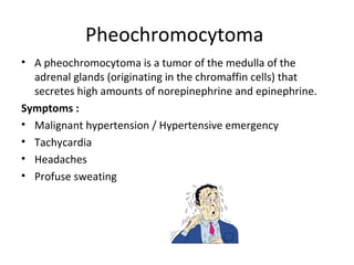 Pheochromocytoma
• A pheochromocytoma is a tumor of the medulla of the
adrenal glands (originating in the chromaffin cells) that
secretes high amounts of norepinephrine and epinephrine.
Symptoms :
• Malignant hypertension / Hypertensive emergency
• Tachycardia
• Headaches
• Profuse sweating
 