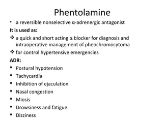Phentolamine
• a reversible nonselective α-adrenergic antagonist
It is used as:
 a quick and short acting α blocker for diagnosis and
intraoperative management of pheochromocytoma
 for control hypertensive emergencies
ADR:
 Postural hypotension
 Tachycardia
 Inhibition of ejaculation
 Nasal congestion
 Miosis
 Drowsiness and fatigue
 Dizziness
 