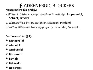 β ADRENERGIC BLOCKERS
Nonselective (β1 and β2)
a.Without intrinsic sympathomimetic activity: Propranolol,
Sotalol, Timolol
b. With intrinsic sympathomimetic activity: Pindolol
c. With additional α blocking property: Labetalol, Carvedilol
Cardioselective (β1):
 Metoprolol
 Atenolol
 Acebutolol
 Bisoprolol
 Esmolol
 Betaxolol
 Nebivolol
 