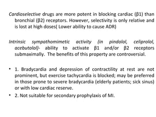 Cardioselective drugs are more potent in blocking cardiac (β1) than
bronchial (β2) receptors. However, selectivity is only relative and
is lost at high doses( Lower ability to cause ADR)
Intrinsic sympathomimetic activity (in pindolol, celiprolol,
acebutolol)- ability to activate β1 and/or β2 receptors
submaximally. The benefits of this property are controversial.
• 1. Bradycardia and depression of contractility at rest are not
prominent, but exercise tachycardia is blocked; may be preferred
in those prone to severe bradycardia (elderly patients; sick sinus)
or with low cardiac reserve.
• 2. Not suitable for secondary prophylaxis of MI.
 