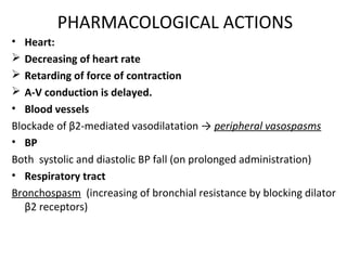 PHARMACOLOGICAL ACTIONS
• Heart:
 Decreasing of heart rate
 Retarding of force of contraction
 A-V conduction is delayed.
• Blood vessels
Blockade of β2-mediated vasodilatation → peripheral vasospasms
• BP
Both systolic and diastolic BP fall (on prolonged administration)
• Respiratory tract
Bronchospasm (increasing of bronchial resistance by blocking dilator
β2 receptors)
 