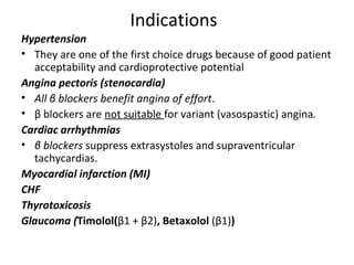 Indications
Hypertension
• They are one of the first choice drugs because of good patient
acceptability and cardioprotective potential
Angina pectoris (stenocardia)
• All β blockers benefit angina of effort.
• β blockers are not suitable for variant (vasospastic) angina.
Cardiac arrhythmias
• β blockers suppress extrasystoles and supraventricular
tachycardias.
Myocardial infarction (MI)
CHF
Thyrotoxicosis
Glaucoma (Timolol(β1 + β2), Betaxolol (β1))
 