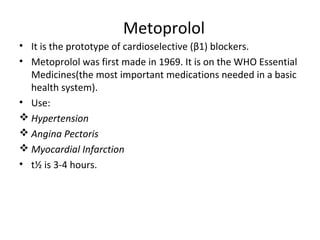 Metoprolol
• It is the prototype of cardioselective (β1) blockers.
• Metoprolol was first made in 1969. It is on the WHO Essential
Medicines(the most important medications needed in a basic
health system).
• Use:
 Hypertension
 Angina Pectoris
 Myocardial Infarction
• t½ is 3-4 hours.
 