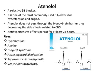 Atenolol
• A selective β1 blocker.
• It is one of the most commonly used β blockers for
hypertension and angina.
• Atenolol does not pass through the blood–brain barrier thus
decreasing the side effects related to CNS.
• Antihypertensive effects persist for at least 24 hours.
Uses:
 Hypertension
 Angina
 Long QT syndrome
 Acute myocardial infarction
 Supraventricular tachycardia
 Ventricular tachycardia.
 