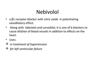 Nebivolol
• a β1 receptor blocker with nitric oxide → potentiating
vasodilatory effect.
• Along with labetalol and carvedilol, it is one of b blockers to
cause dilation of blood vessels in addition to effects on the
heart
• Uses:
 in treatment of hypertension
 for left ventricular failure
 