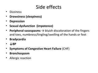 Side effects
• Dizziness
• Drowsiness (sleepiness)
• Depression
• Sexual dysfunction (impotence)
• Peripheral vasospasms → bluish discoloration of the fingers
and toes, numbness/tingling/swelling of the hands or feet
• Bradycardia
• ↓BP
• Symptoms of Congestive Heart Failure (CHF)
• Bronchospasm
• Allergic reaction
 