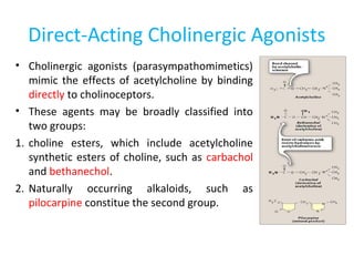 Direct-Acting Cholinergic Agonists
• Cholinergic agonists (parasympathomimetics)
mimic the effects of acetylcholine by binding
directly to cholinoceptors.
• These agents may be broadly classified into
two groups:
1. choline esters, which include acetylcholine
synthetic esters of choline, such as carbachol
and bethanechol.
2. Naturally occurring alkaloids, such as
pilocarpine constitue the second group.
 