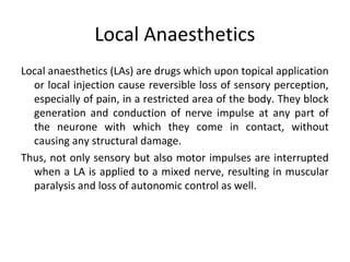 Local Anaesthetics
Local anaesthetics (LAs) are drugs which upon topical application
or local injection cause reversible loss of sensory perception,
especially of pain, in a restricted area of the body. They block
generation and conduction of nerve impulse at any part of
the neurone with which they come in contact, without
causing any structural damage.
Thus, not only sensory but also motor impulses are interrupted
when a LA is applied to a mixed nerve, resulting in muscular
paralysis and loss of autonomic control as well.
 