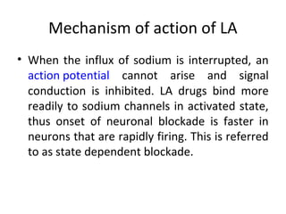 Mechanism of action of LA
• When the influx of sodium is interrupted, an
action potential cannot arise and signal
conduction is inhibited. LA drugs bind more
readily to sodium channels in activated state,
thus onset of neuronal blockade is faster in
neurons that are rapidly firing. This is referred
to as state dependent blockade.
 