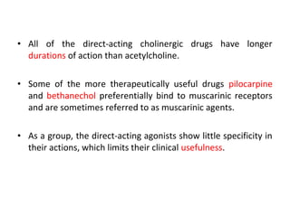 • All of the direct-acting cholinergic drugs have longer
durations of action than acetylcholine.
• Some of the more therapeutically useful drugs pilocarpine
and bethanechol preferentially bind to muscarinic receptors
and are sometimes referred to as muscarinic agents.
• As a group, the direct-acting agonists show little specificity in
their actions, which limits their clinical usefulness.
 