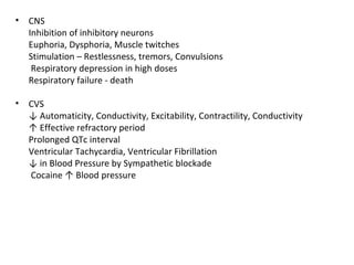 • CNS
Inhibition of inhibitory neurons
Euphoria, Dysphoria, Muscle twitches
Stimulation – Restlessness, tremors, Convulsions
Respiratory depression in high doses
Respiratory failure - death
• CVS
↓ Automaticity, Conductivity, Excitability, Contractility, Conductivity
↑ Effective refractory period
Prolonged QTc interval
Ventricular Tachycardia, Ventricular Fibrillation
↓ in Blood Pressure by Sympathetic blockade
Cocaine ↑ Blood pressure
 