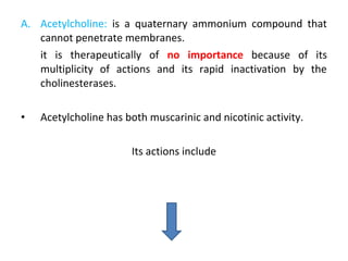 A. Acetylcholine: is a quaternary ammonium compound that
cannot penetrate membranes.
it is therapeutically of no importance because of its
multiplicity of actions and its rapid inactivation by the
cholinesterases.
• Acetylcholine has both muscarinic and nicotinic activity.
Its actions include
 