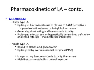 Pharmacokinetic of LA – contd.
• METABOLISM
– Ester type LA
• Hydrolysis by cholinesterase in plasma to PABA derivatives
– pseudo cholinesterase or butrylcholinesterase
• Generally, short acting and low systemic toxicity
• Prolonged effects seen with genetically determined deficiency
or altered esterase (cholinesterase inhibitors)
- Amide type LA
• Bound to alpha1 acid glycoprotein
• Hydrolyzed by liver microsomal enzymes (P450)
• Longer acting & more systemic toxicity than esters
• High first pass metabolism on oral ingestion
 
