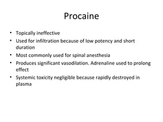 Procaine
• Topically ineffective
• Used for infiltration because of low potency and short
duration
• Most commonly used for spinal anesthesia
• Produces significant vasodilation. Adrenaline used to prolong
effect
• Systemic toxicity negligible because rapidly destroyed in
plasma
 