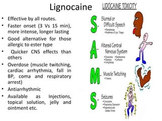 Lignocaine
• Effective by all routes.
• Faster onset (3 Vs 15 min),
more intense, longer lasting
• Good alternative for those
allergic to ester type
• Quicker CNS effects than
others
• Overdose (muscle twitching,
cardiac arrhythmia, fall in
BP, coma and respiratory
arrest)
• Antiarrhythmic
• Available as Injections,
topical solution, jelly and
ointment etc.
 