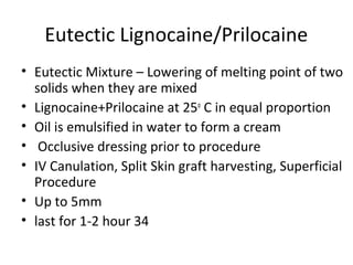 Eutectic Lignocaine/Prilocaine
• Eutectic Mixture – Lowering of melting point of two
solids when they are mixed
• Lignocaine+Prilocaine at 25o
C in equal proportion
• Oil is emulsified in water to form a cream
• Occlusive dressing prior to procedure
• IV Canulation, Split Skin graft harvesting, Superficial
Procedure
• Up to 5mm
• last for 1-2 hour 34
 
